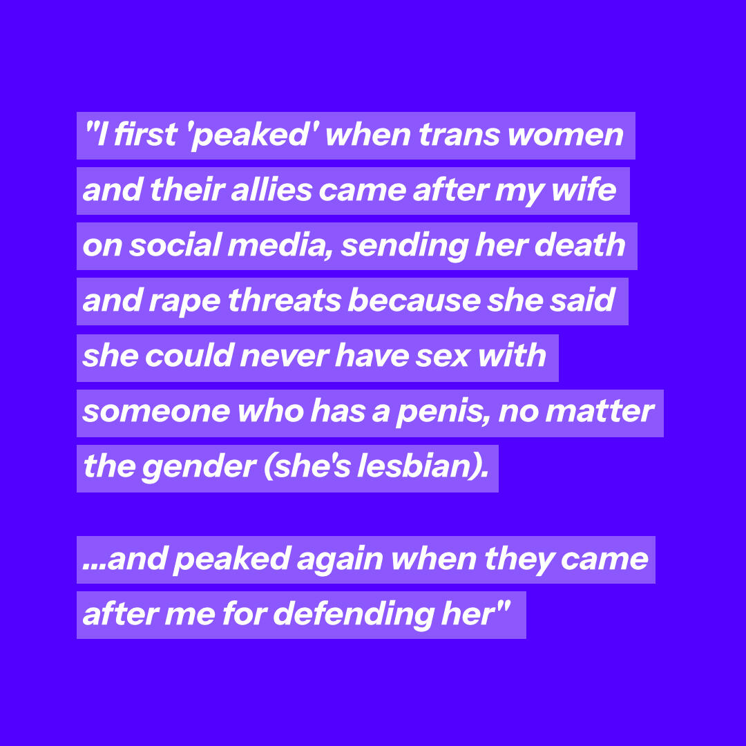 Peaked lesbian I first 'peaked' when trans women and their allies came after my wife on social media, sending her death and rape threats because she said she could never have sex with someone who has a penis, no matter the gender (she's lesbian). ...and peaked again whe